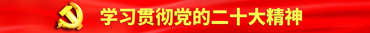 操逼草死大骚逼认真学习贯彻落实党的二十大会议精神